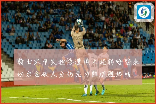 骑士末节失控惨遭热火逆转哈登米切尔合砍大分仍无力阻连胜终结