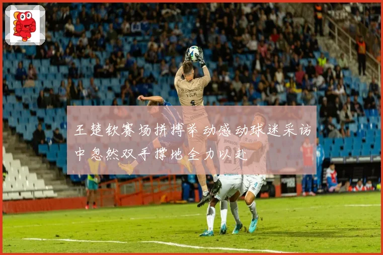 王楚钦赛场拼搏举动感动球迷采访中忽然双手撑地全力以赴
