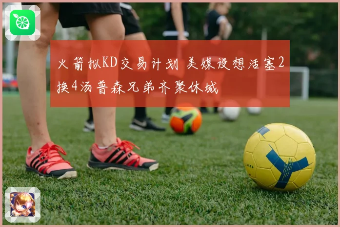 火箭拟KD交易计划 美媒设想活塞2换4汤普森兄弟齐聚休城