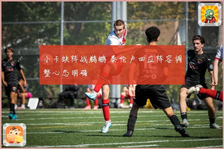 小卡缺阵战鹈鹕 泰伦卢回应阵容调整心态明确