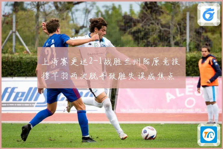 上海赛更达2-1战胜兰州陇原竞技 穆芊羽两次脱手致胜失误成焦点