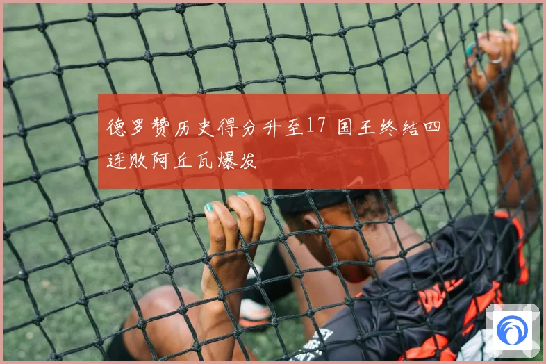 德罗赞历史得分升至17 国王终结四连败阿丘瓦爆发