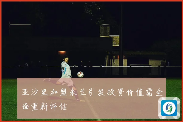 亚沙里加盟米兰引发投资价值需全面重新评估