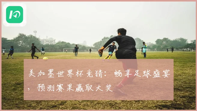 美加墨世界杯竞猜：畅享足球盛宴，预测赛果赢取大奖