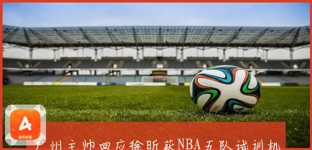 广州主帅回应徐昕获NBA五队试训机会力挺其冲击更高舞台前景
